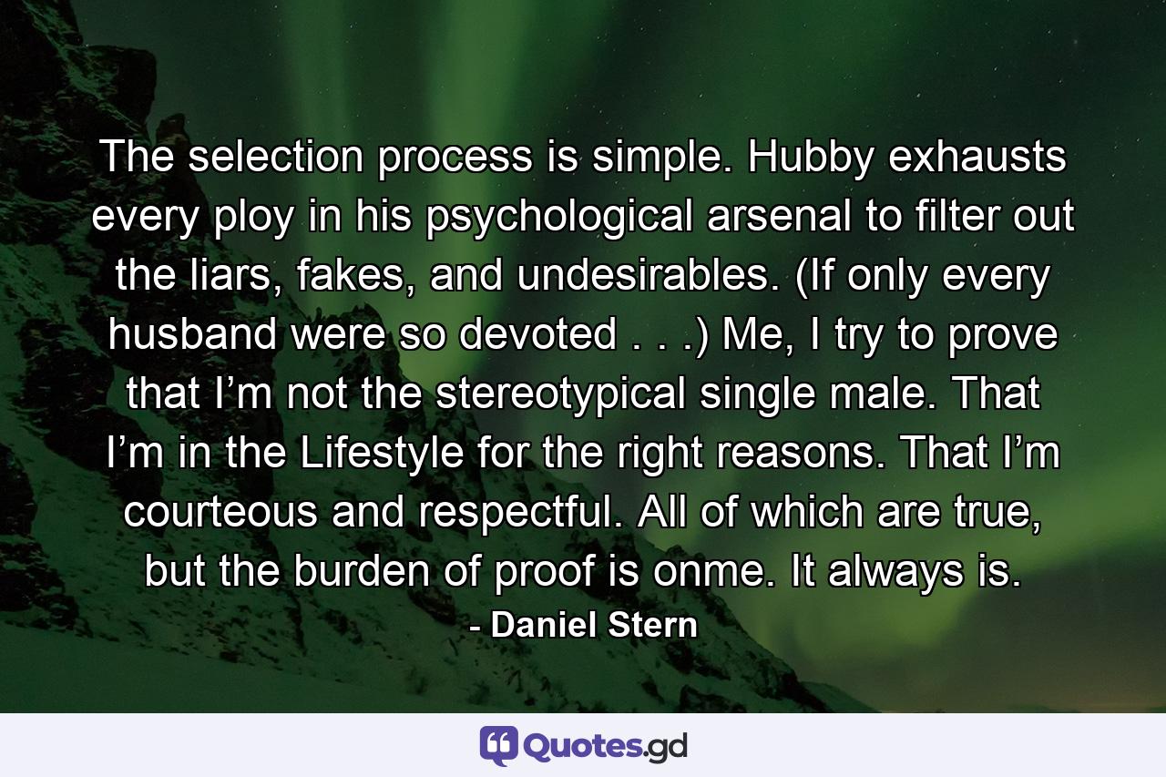 The selection process is simple. Hubby exhausts every ploy in his psychological arsenal to filter out the liars, fakes, and undesirables. (If only every husband were so devoted . . .) Me, I try to prove that I’m not the stereotypical single male. That I’m in the Lifestyle for the right reasons. That I’m courteous and respectful. All of which are true, but the burden of proof is onme. It always is. - Quote by Daniel Stern