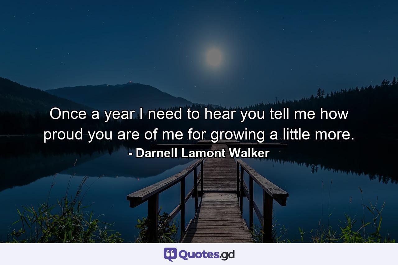 Once a year I need to hear you tell me how proud you are of me for growing a little more. - Quote by Darnell Lamont Walker