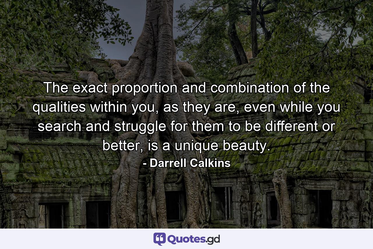 The exact proportion and combination of the qualities within you, as they are, even while you search and struggle for them to be different or better, is a unique beauty. - Quote by Darrell Calkins