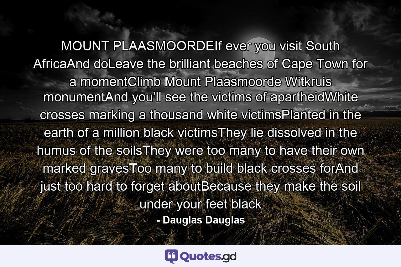 MOUNT PLAASMOORDEIf ever you visit South AfricaAnd doLeave the brilliant beaches of Cape Town for a momentClimb Mount Plaasmoorde Witkruis monumentAnd you’ll see the victims of apartheidWhite crosses marking a thousand white victimsPlanted in the earth of a million black victimsThey lie dissolved in the humus of the soilsThey were too many to have their own marked gravesToo many to build black crosses forAnd just too hard to forget aboutBecause they make the soil under your feet black - Quote by Dauglas Dauglas