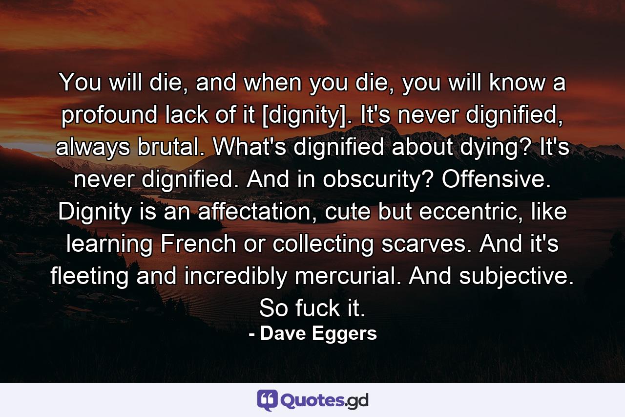 You will die, and when you die, you will know a profound lack of it [dignity]. It's never dignified, always brutal. What's dignified about dying? It's never dignified. And in obscurity? Offensive. Dignity is an affectation, cute but eccentric, like learning French or collecting scarves. And it's fleeting and incredibly mercurial. And subjective. So fuck it. - Quote by Dave Eggers