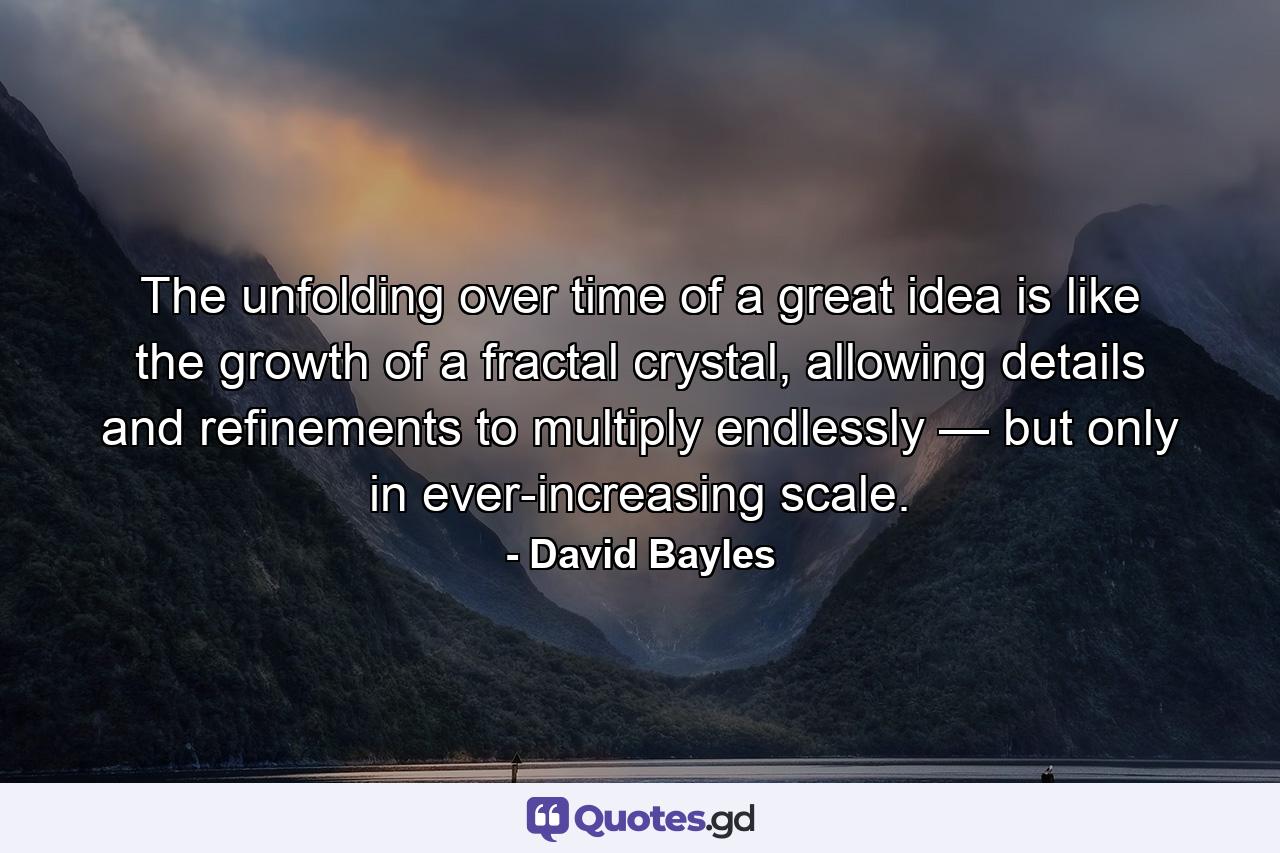 The unfolding over time of a great idea is like the growth of a fractal crystal, allowing details and refinements to multiply endlessly — but only in ever-increasing scale. - Quote by David Bayles