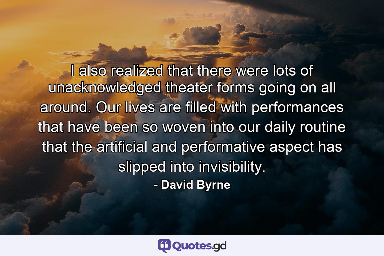 I also realized that there were lots of unacknowledged theater forms going on all around. Our lives are filled with performances that have been so woven into our daily routine that the artificial and performative aspect has slipped into invisibility. - Quote by David Byrne