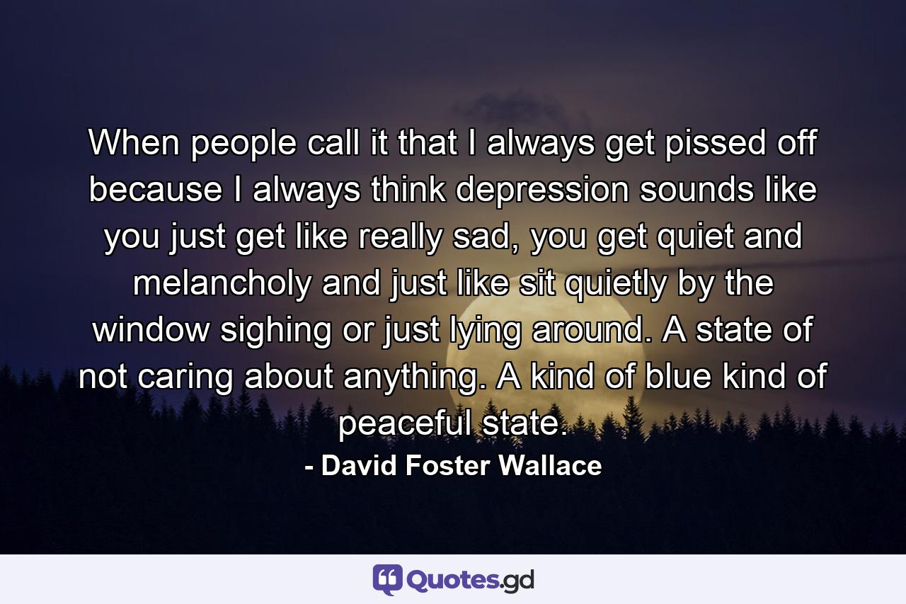 When people call it that I always get pissed off because I always think depression sounds like you just get like really sad, you get quiet and melancholy and just like sit quietly by the window sighing or just lying around. A state of not caring about anything. A kind of blue kind of peaceful state. - Quote by David Foster Wallace