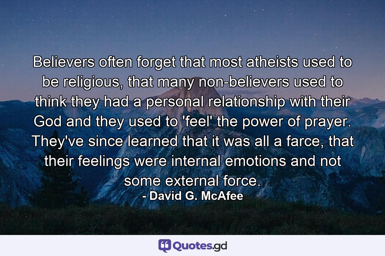 Believers often forget that most atheists used to be religious, that many non-believers used to think they had a personal relationship with their God and they used to 'feel' the power of prayer. They've since learned that it was all a farce, that their feelings were internal emotions and not some external force. - Quote by David G. McAfee