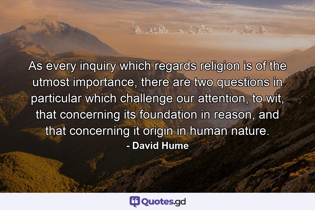 As every inquiry which regards religion is of the utmost importance, there are two questions in particular which challenge our attention, to wit, that concerning its foundation in reason, and that concerning it origin in human nature. - Quote by David Hume