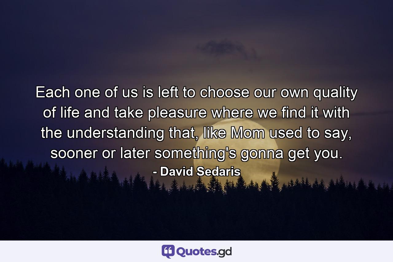 Each one of us is left to choose our own quality of life and take pleasure where we find it with the understanding that, like Mom used to say, sooner or later something's gonna get you. - Quote by David Sedaris