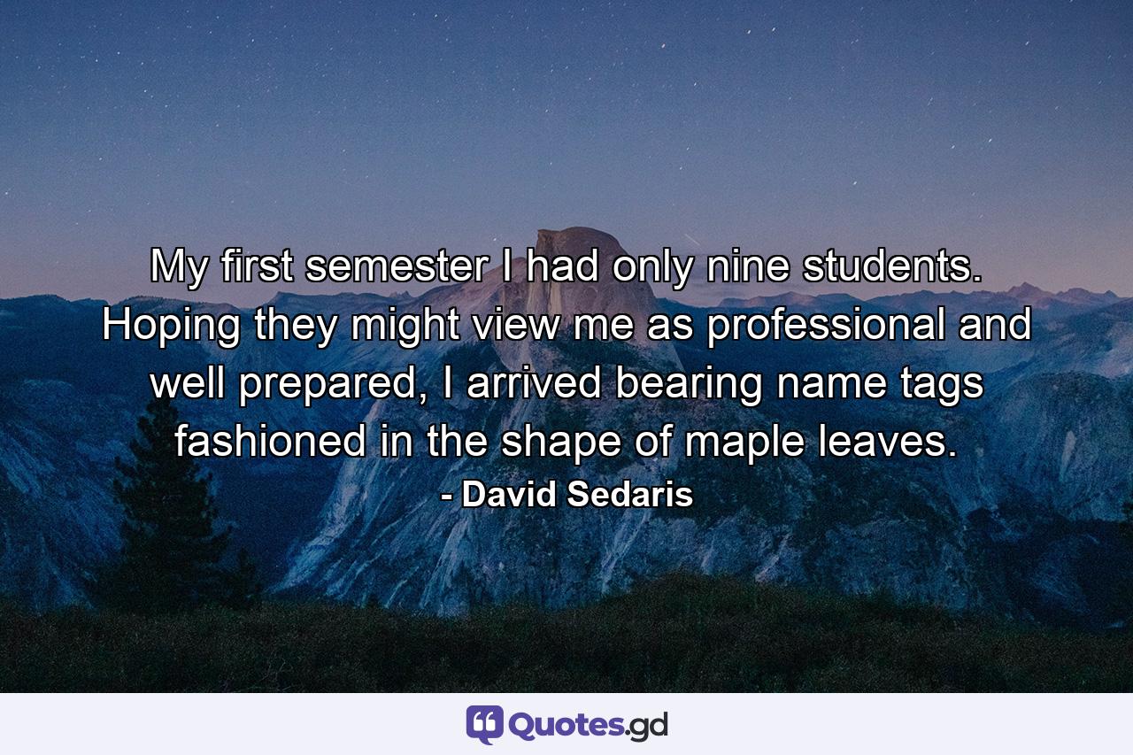 My first semester I had only nine students. Hoping they might view me as professional and well prepared, I arrived bearing name tags fashioned in the shape of maple leaves. - Quote by David Sedaris