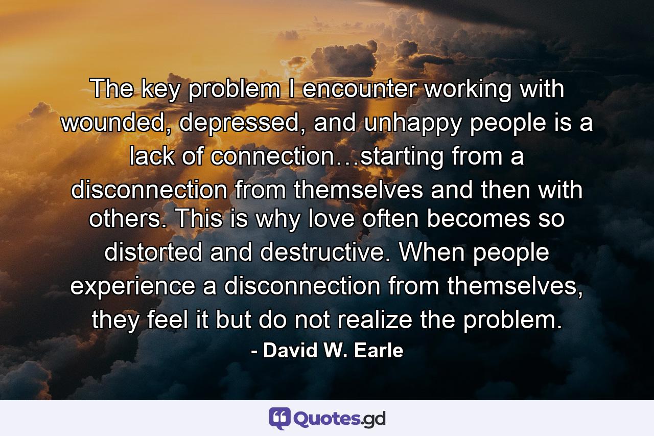 The key problem I encounter working with wounded, depressed, and unhappy people is a lack of connection…starting from a disconnection from themselves and then with others. This is why love often becomes so distorted and destructive. When people experience a disconnection from themselves, they feel it but do not realize the problem. - Quote by David W. Earle