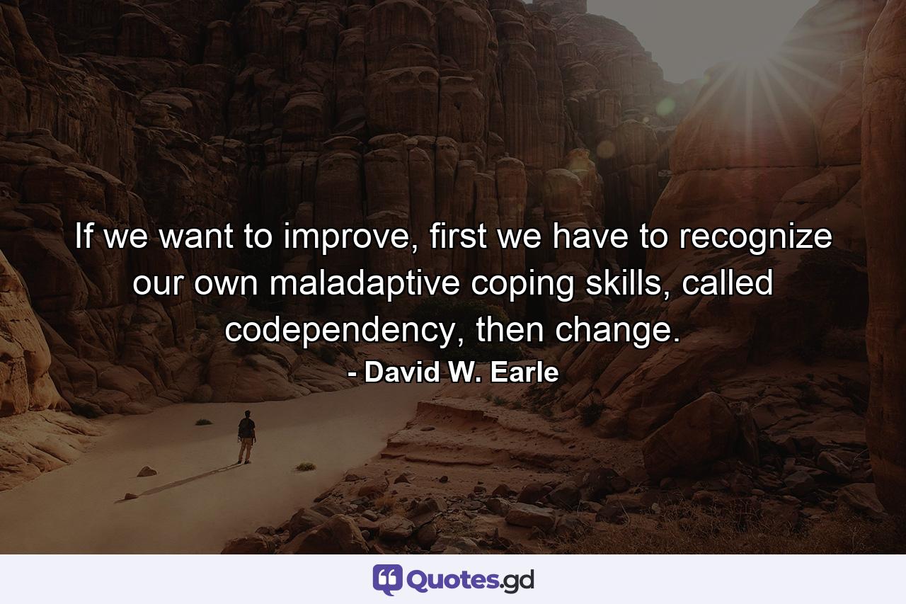 If we want to improve, first we have to recognize our own maladaptive coping skills, called codependency, then change. - Quote by David W. Earle