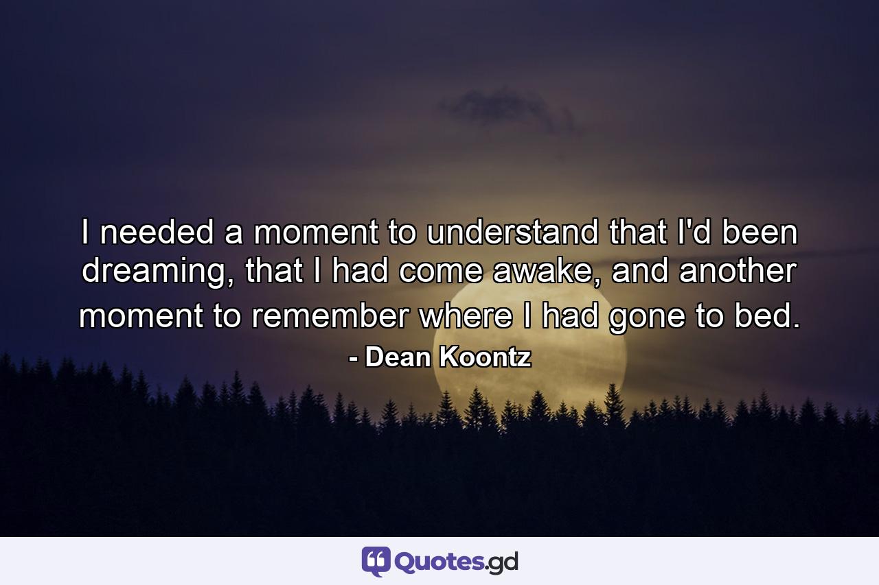 I needed a moment to understand that I'd been dreaming, that I had come awake, and another moment to remember where I had gone to bed. - Quote by Dean Koontz