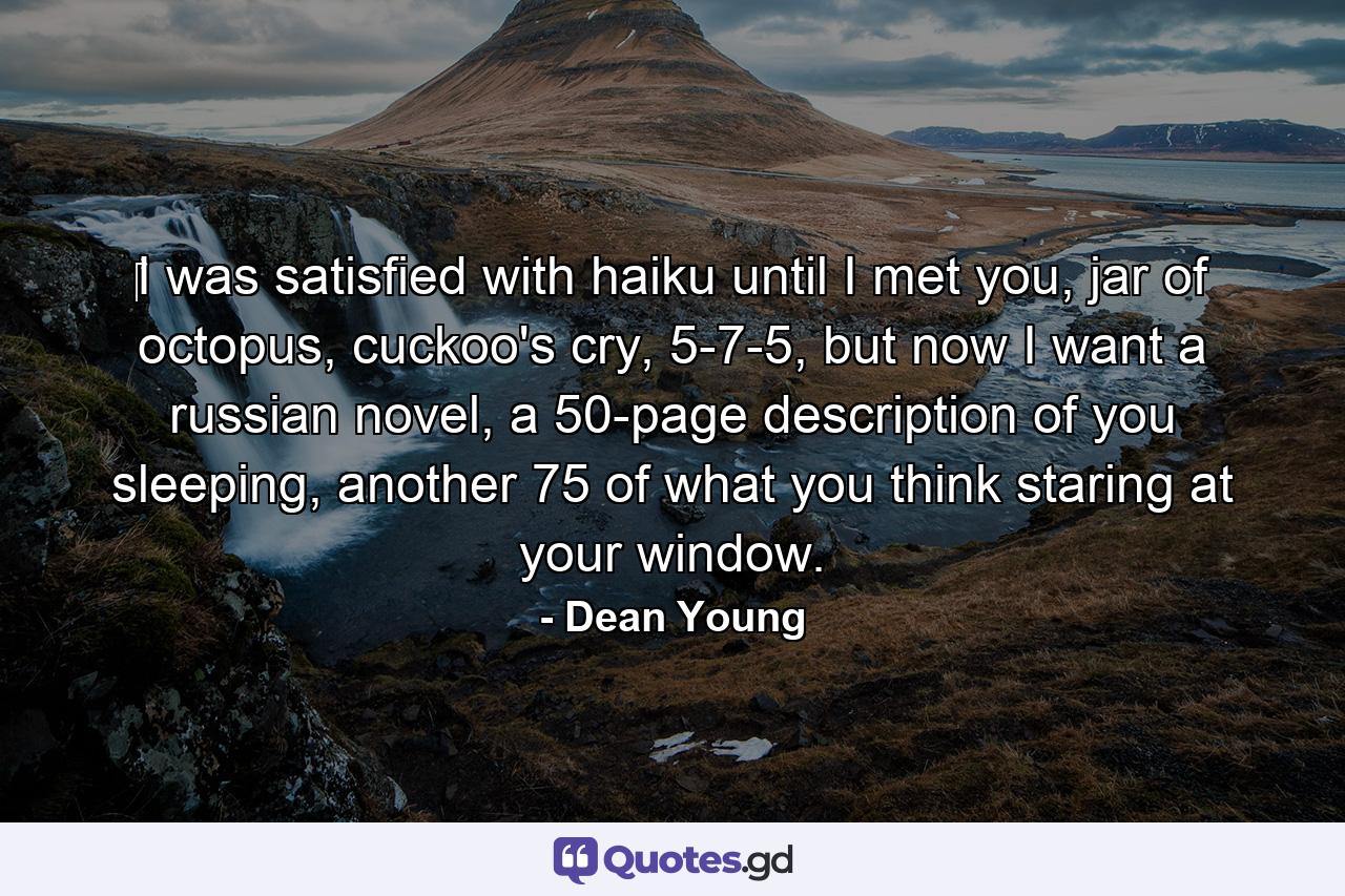 ‎I was satisfied with haiku until I met you, jar of octopus, cuckoo's cry, 5-7-5, but now I want a russian novel, a 50-page description of you sleeping, another 75 of what you think staring at your window. - Quote by Dean Young