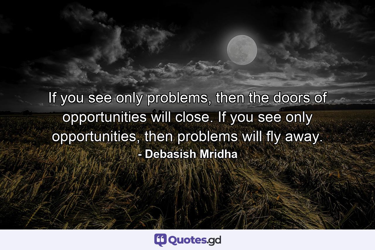 If you see only problems, then the doors of opportunities will close. If you see only opportunities, then problems will fly away. - Quote by Debasish Mridha