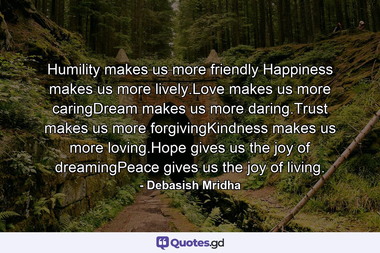 Humility makes us more friendly Happiness makes us more lively.Love makes us more caringDream makes us more daring.Trust makes us more forgivingKindness makes us more loving.Hope gives us the joy of dreamingPeace gives us the joy of living. - Quote by Debasish Mridha