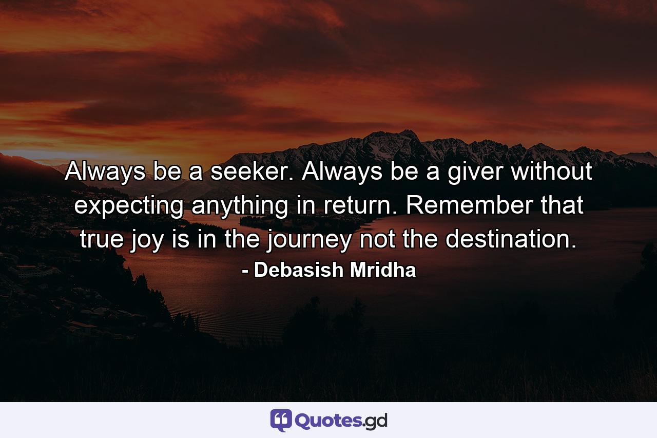 Always be a seeker. Always be a giver without expecting anything in return. Remember that true joy is in the journey not the destination. - Quote by Debasish Mridha