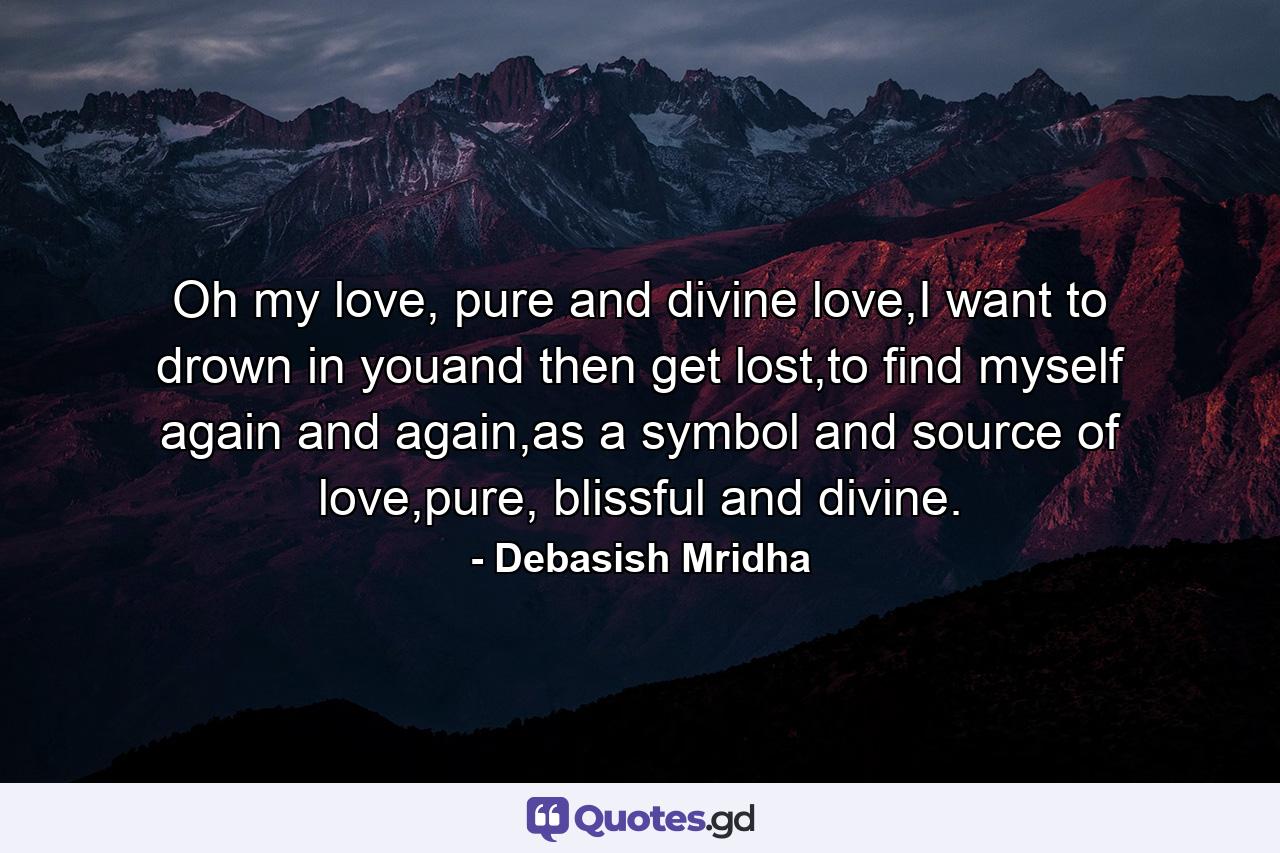 Oh my love, pure and divine love,I want to drown in youand then get lost,to find myself again and again,as a symbol and source of love,pure, blissful and divine. - Quote by Debasish Mridha