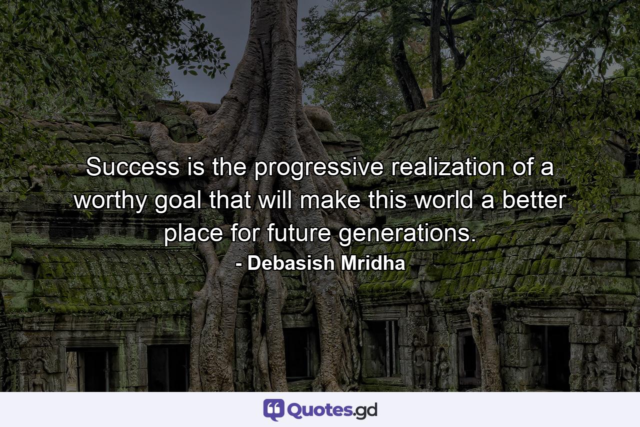 Success is the progressive realization of a worthy goal that will make this world a better place for future generations. - Quote by Debasish Mridha