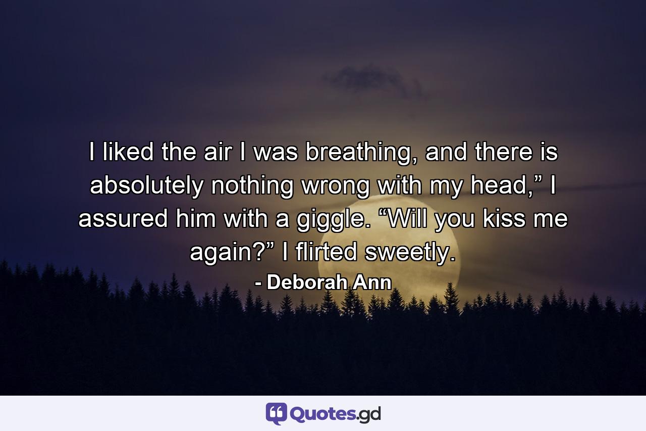 I liked the air I was breathing, and there is absolutely nothing wrong with my head,” I assured him with a giggle. “Will you kiss me again?” I flirted sweetly. - Quote by Deborah Ann