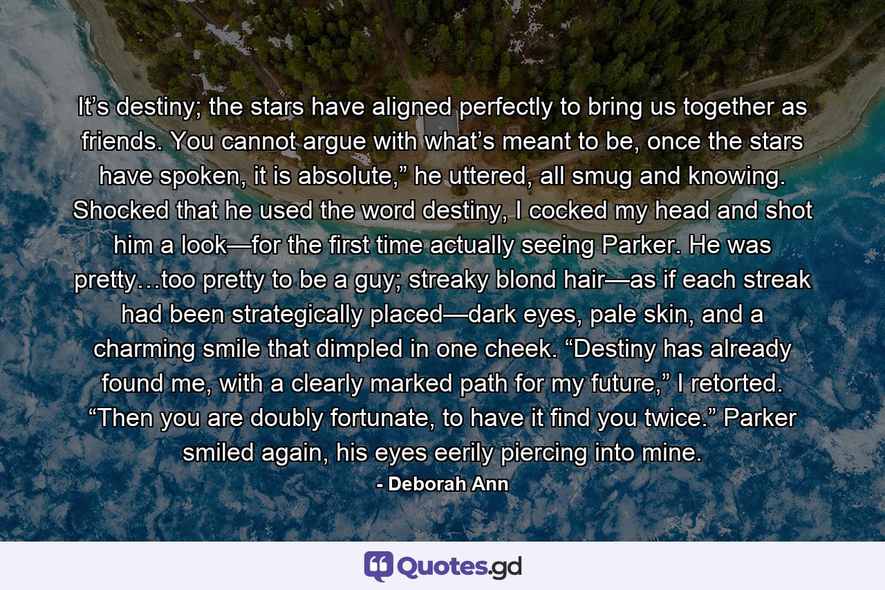 It’s destiny; the stars have aligned perfectly to bring us together as friends. You cannot argue with what’s meant to be, once the stars have spoken, it is absolute,” he uttered, all smug and knowing. Shocked that he used the word destiny, I cocked my head and shot him a look—for the first time actually seeing Parker. He was pretty…too pretty to be a guy; streaky blond hair—as if each streak had been strategically placed—dark eyes, pale skin, and a charming smile that dimpled in one cheek. “Destiny has already found me, with a clearly marked path for my future,” I retorted. “Then you are doubly fortunate, to have it find you twice.” Parker smiled again, his eyes eerily piercing into mine. - Quote by Deborah Ann