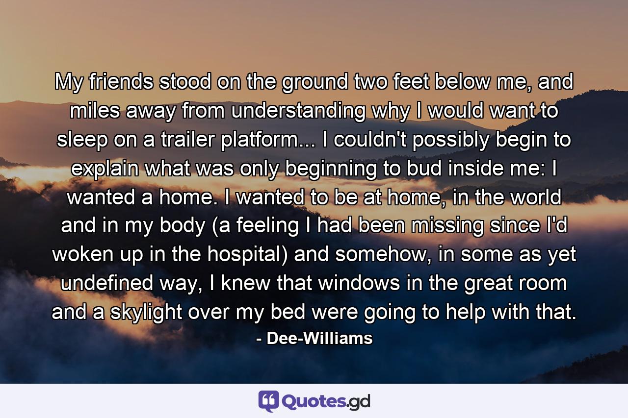 My friends stood on the ground two feet below me, and miles away from understanding why I would want to sleep on a trailer platform... I couldn't possibly begin to explain what was only beginning to bud inside me: I wanted a home. I wanted to be at home, in the world and in my body (a feeling I had been missing since I'd woken up in the hospital) and somehow, in some as yet undefined way, I knew that windows in the great room and a skylight over my bed were going to help with that. - Quote by Dee-Williams