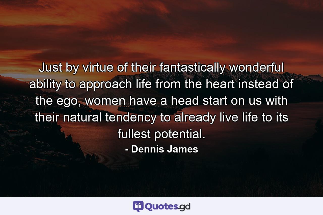 Just by virtue of their fantastically wonderful ability to approach life from the heart instead of the ego, women have a head start on us with their natural tendency to already live life to its fullest potential. - Quote by Dennis James