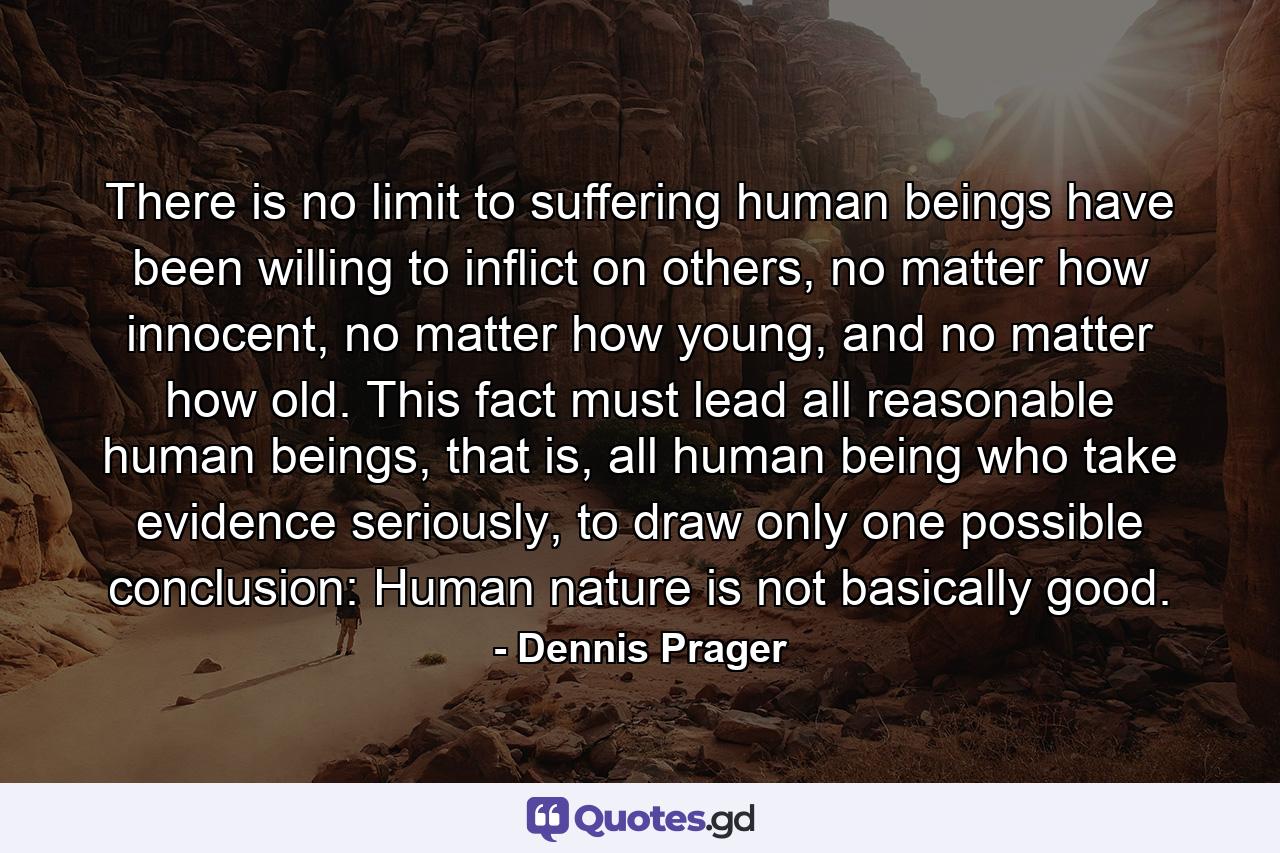 There is no limit to suffering human beings have been willing to inflict on others, no matter how innocent, no matter how young, and no matter how old. This fact must lead all reasonable human beings, that is, all human being who take evidence seriously, to draw only one possible conclusion: Human nature is not basically good. - Quote by Dennis Prager