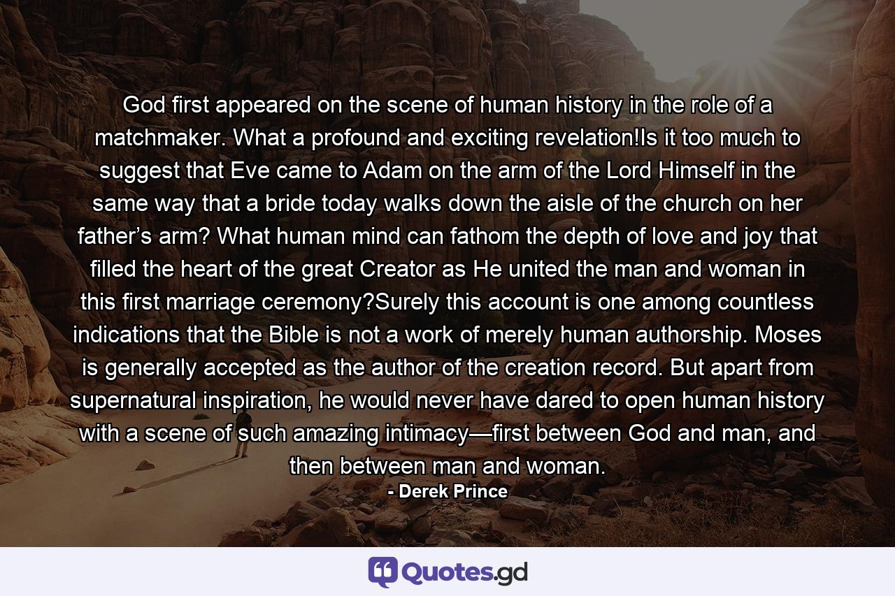 God first appeared on the scene of human history in the role of a matchmaker. What a profound and exciting revelation!Is it too much to suggest that Eve came to Adam on the arm of the Lord Himself in the same way that a bride today walks down the aisle of the church on her father’s arm? What human mind can fathom the depth of love and joy that filled the heart of the great Creator as He united the man and woman in this first marriage ceremony?Surely this account is one among countless indications that the Bible is not a work of merely human authorship. Moses is generally accepted as the author of the creation record. But apart from supernatural inspiration, he would never have dared to open human history with a scene of such amazing intimacy—first between God and man, and then between man and woman. - Quote by Derek Prince