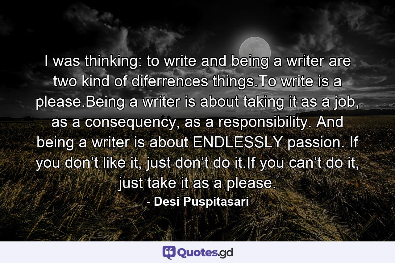 I was thinking: to write and being a writer are two kind of diferrences things.To write is a please.Being a writer is about taking it as a job, as a consequency, as a responsibility. And being a writer is about ENDLESSLY passion. If you don’t like it, just don’t do it.If you can’t do it, just take it as a please. - Quote by Desi Puspitasari