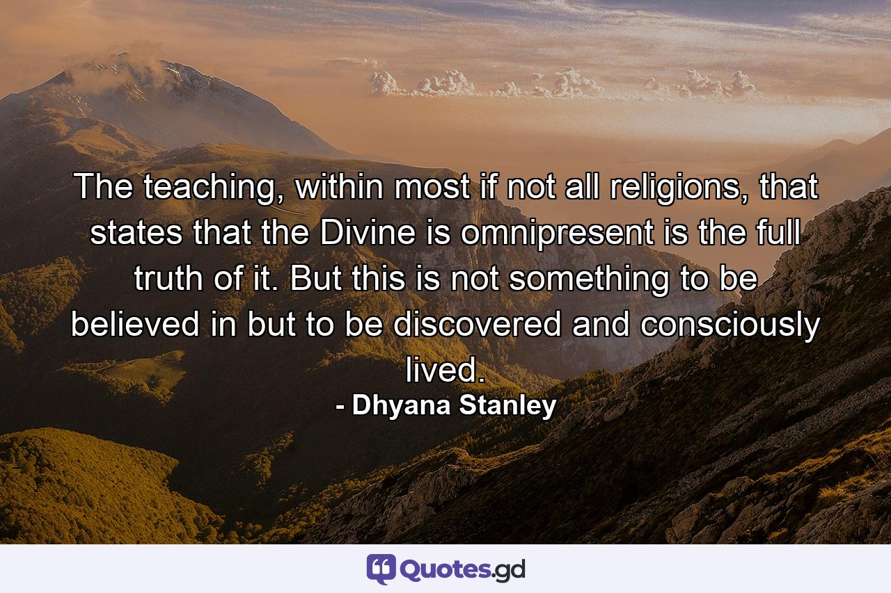 The teaching, within most if not all religions, that states that the Divine is omnipresent is the full truth of it. But this is not something to be believed in but to be discovered and consciously lived. - Quote by Dhyana Stanley