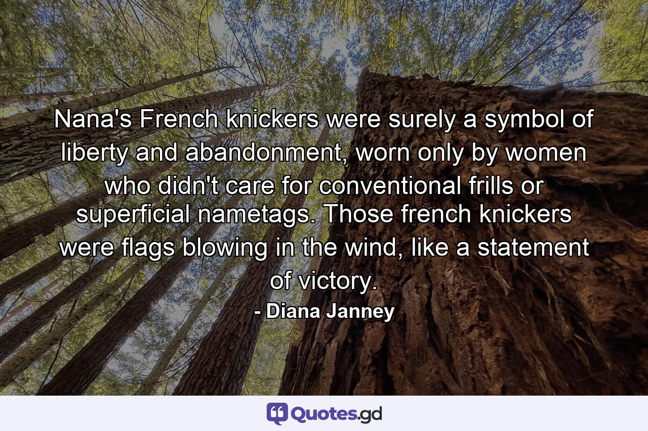 Nana's French knickers were surely a symbol of liberty and abandonment, worn only by women who didn't care for conventional frills or superficial nametags. Those french knickers were flags blowing in the wind, like a statement of victory. - Quote by Diana Janney