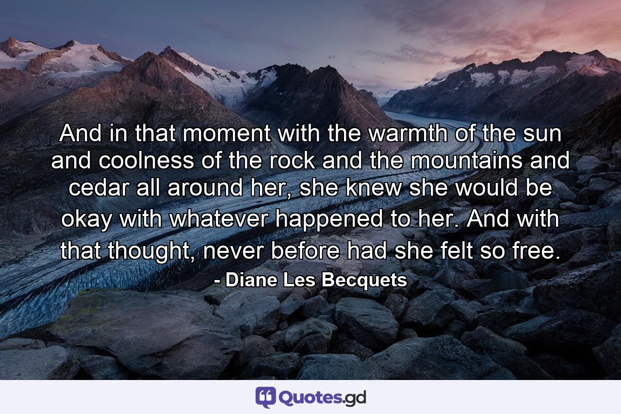 And in that moment with the warmth of the sun and coolness of the rock and the mountains and cedar all around her, she knew she would be okay with whatever happened to her. And with that thought, never before had she felt so free. - Quote by Diane Les Becquets