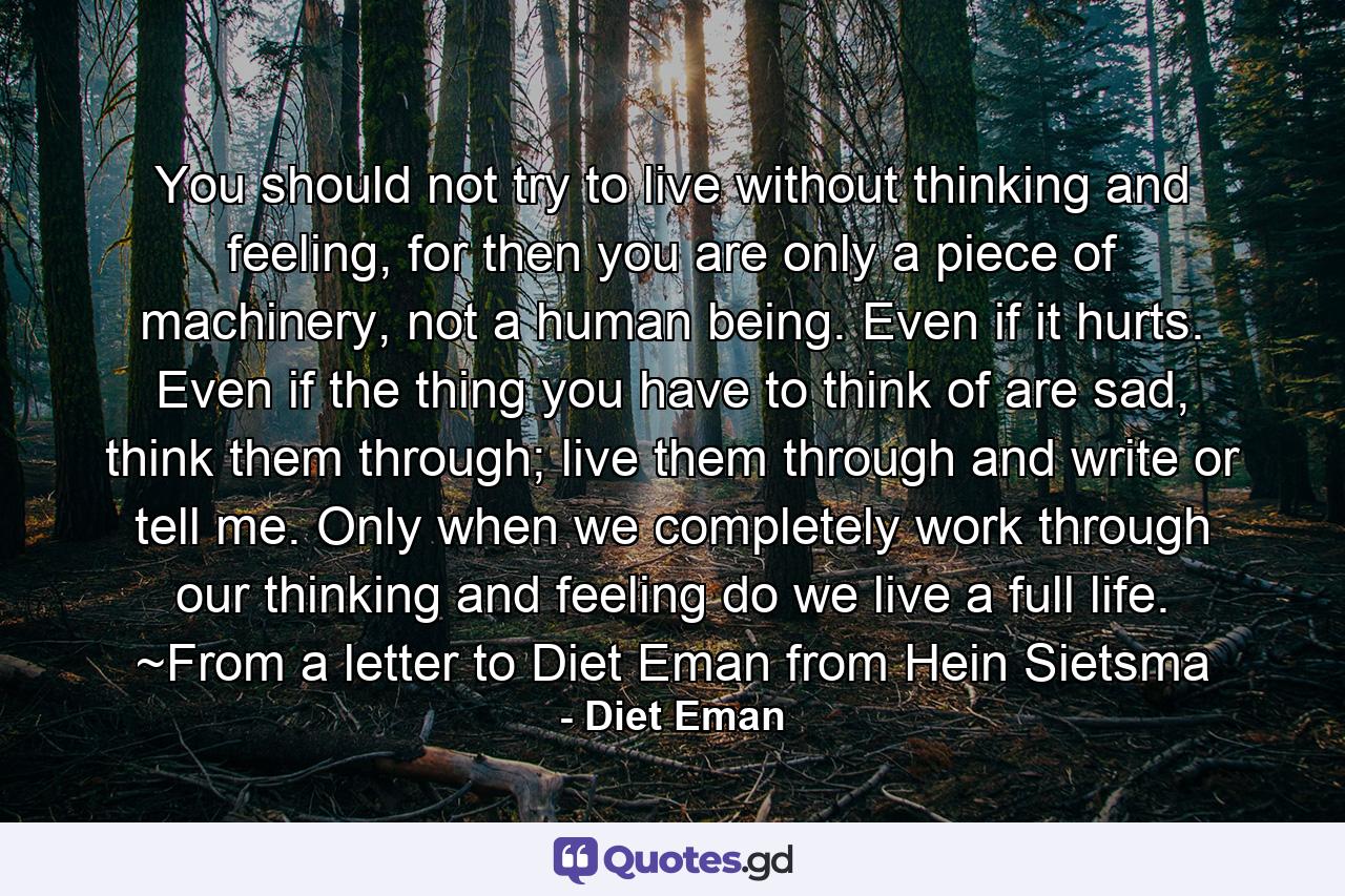 You should not try to live without thinking and feeling, for then you are only a piece of machinery, not a human being. Even if it hurts. Even if the thing you have to think of are sad, think them through; live them through and write or tell me. Only when we completely work through our thinking and feeling do we live a full life. ~From a letter to Diet Eman from Hein Sietsma - Quote by Diet Eman