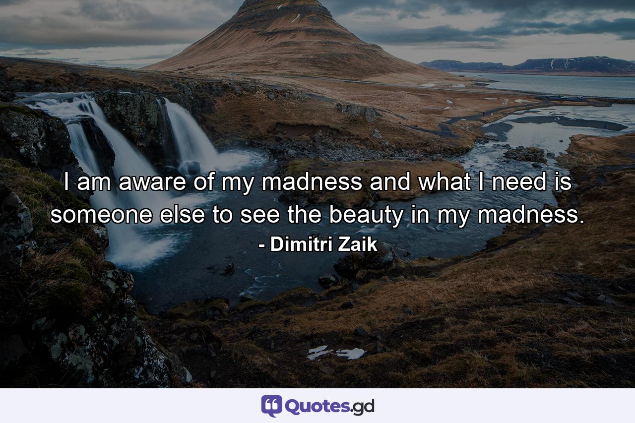 I am aware of my madness and what I need is someone else to see the beauty in my madness. - Quote by Dimitri Zaik