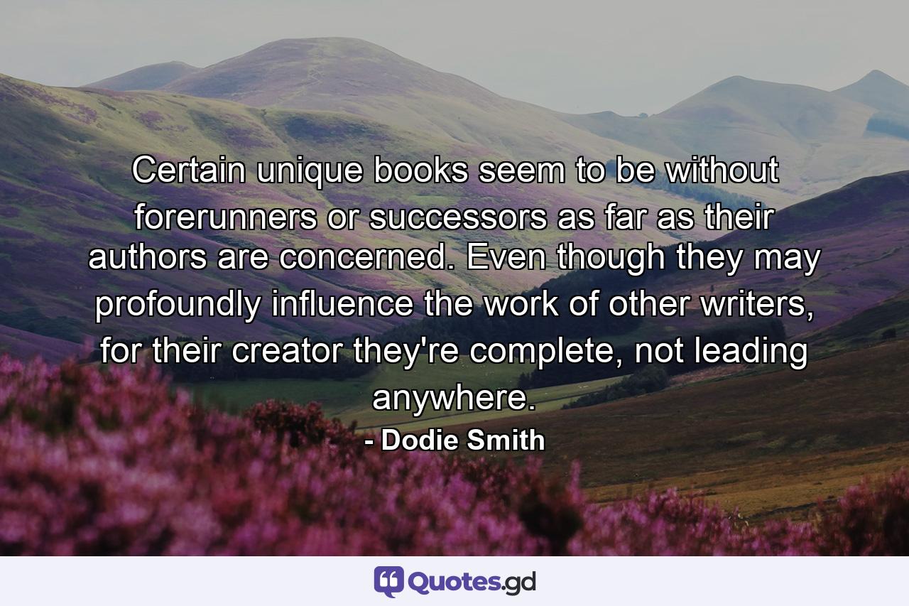 Certain unique books seem to be without forerunners or successors as far as their authors are concerned. Even though they may profoundly influence the work of other writers, for their creator they're complete, not leading anywhere. - Quote by Dodie Smith