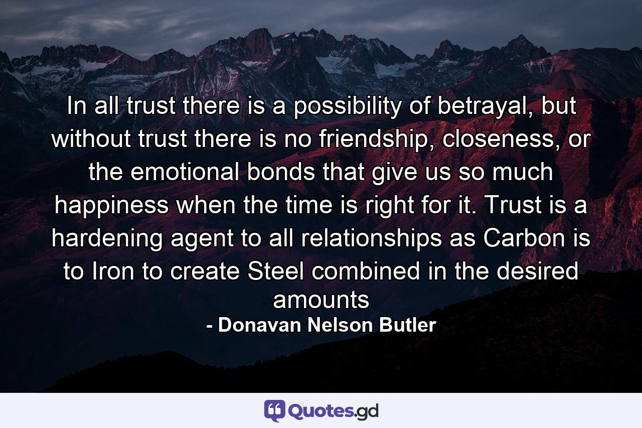 In all trust there is a possibility of betrayal, but without trust there is no friendship, closeness, or the emotional bonds that give us so much happiness when the time is right for it. Trust is a hardening agent to all relationships as Carbon is to Iron to create Steel combined in the desired amounts - Quote by Donavan Nelson Butler