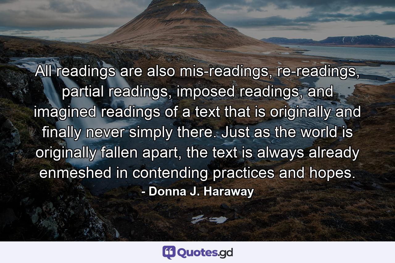 All readings are also mis-readings, re-readings, partial readings, imposed readings, and imagined readings of a text that is originally and finally never simply there. Just as the world is originally fallen apart, the text is always already enmeshed in contending practices and hopes. - Quote by Donna J. Haraway