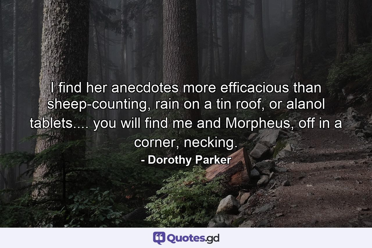 I find her anecdotes more efficacious than sheep-counting, rain on a tin roof, or alanol tablets.... you will find me and Morpheus, off in a corner, necking. - Quote by Dorothy Parker