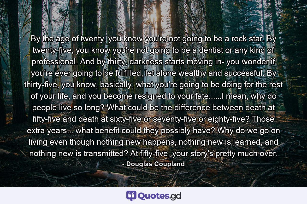 By the age of twenty, you know you're not going to be a rock star. By twenty-five, you know you're not going to be a dentist or any kind of professional. And by thirty, darkness starts moving in- you wonder if you're ever going to be fulfilled, let alone wealthy and successful. By thirty-five, you know, basically, what you're going to be doing for the rest of your life, and you become resigned to your fate......I mean, why do people live so long? What could be the difference between death at fifty-five and death at sixty-five or seventy-five or eighty-five? Those extra years... what benefit could they possibly have? Why do we go on living even though nothing new happens, nothing new is learned, and nothing new is transmitted? At fifty-five, your story's pretty much over. - Quote by Douglas Coupland