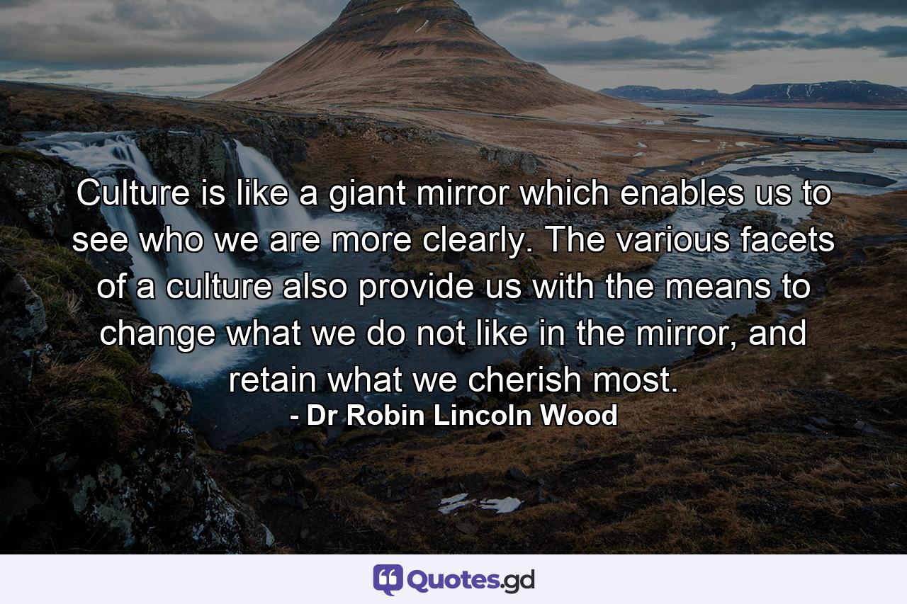 Culture is like a giant mirror which enables us to see who we are more clearly. The various facets of a culture also provide us with the means to change what we do not like in the mirror, and retain what we cherish most. - Quote by Dr Robin Lincoln Wood