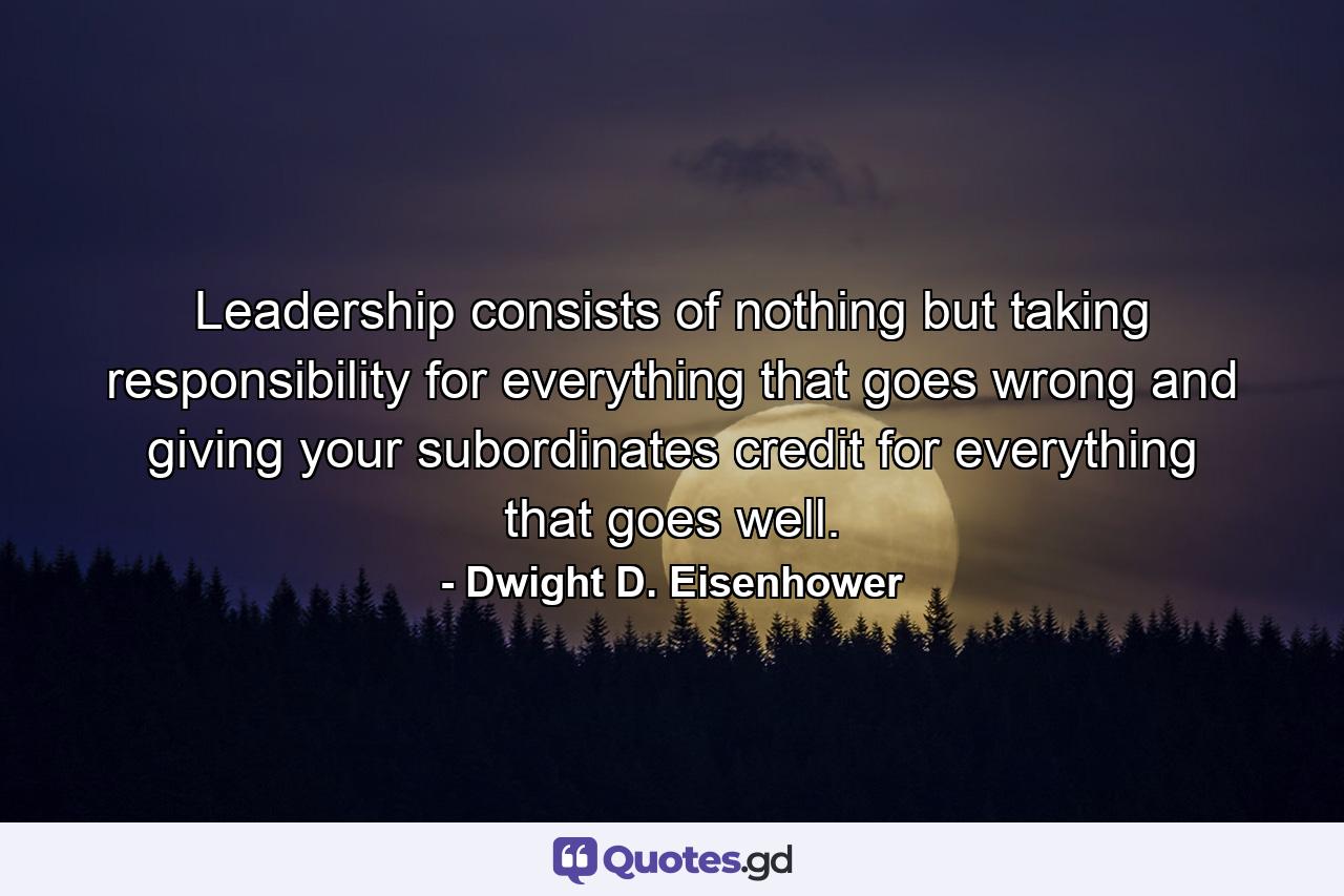 Leadership consists of nothing but taking responsibility for everything that goes wrong and giving your subordinates credit for everything that goes well. - Quote by Dwight D. Eisenhower