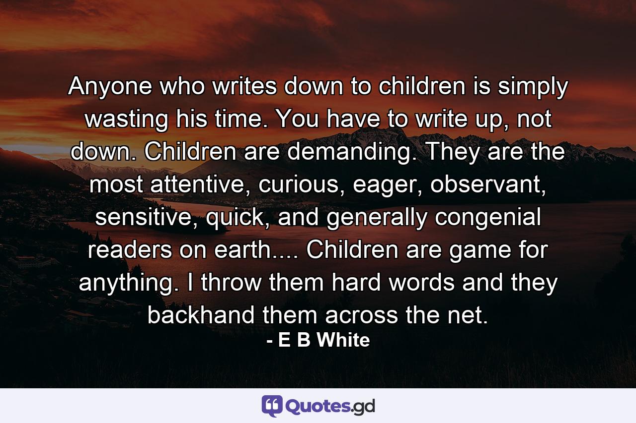 Anyone who writes down to children is simply wasting his time. You have to write up, not down. Children are demanding. They are the most attentive, curious, eager, observant, sensitive, quick, and generally congenial readers on earth.... Children are game for anything. I throw them hard words and they backhand them across the net. - Quote by E B White