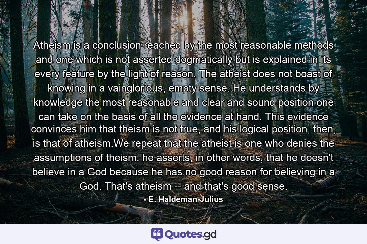 Atheism is a conclusion reached by the most reasonable methods and one which is not asserted dogmatically but is explained in its every feature by the light of reason. The atheist does not boast of knowing in a vainglorious, empty sense. He understands by knowledge the most reasonable and clear and sound position one can take on the basis of all the evidence at hand. This evidence convinces him that theism is not true, and his logical position, then, is that of atheism.We repeat that the atheist is one who denies the assumptions of theism. he asserts, in other words, that he doesn't believe in a God because he has no good reason for believing in a God. That's atheism -- and that's good sense. - Quote by E. Haldeman-Julius