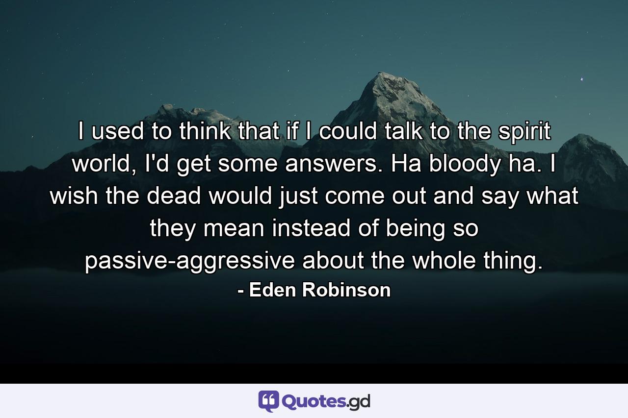 I used to think that if I could talk to the spirit world, I'd get some answers. Ha bloody ha. I wish the dead would just come out and say what they mean instead of being so passive-aggressive about the whole thing. - Quote by Eden Robinson