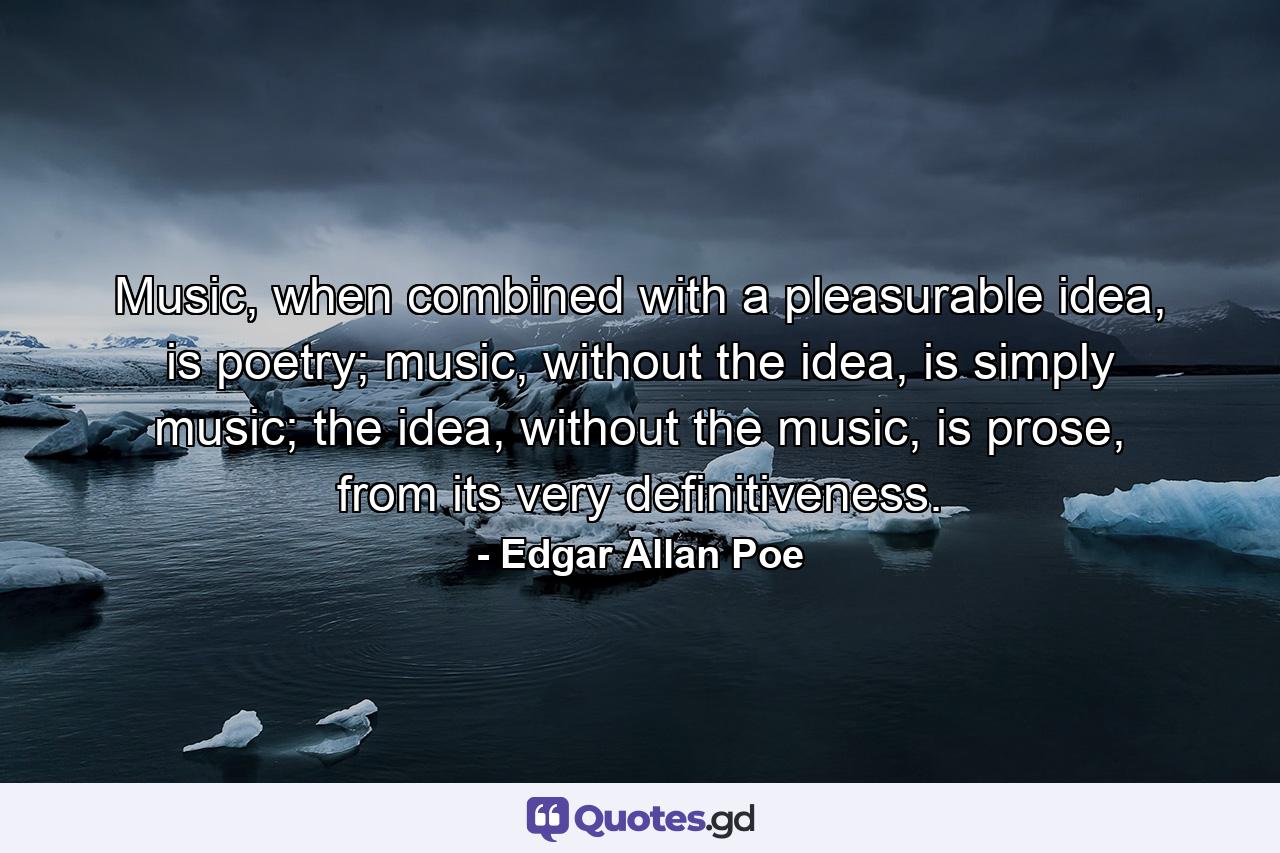 Music, when combined with a pleasurable idea, is poetry; music, without the idea, is simply music; the idea, without the music, is prose, from its very definitiveness. - Quote by Edgar Allan Poe