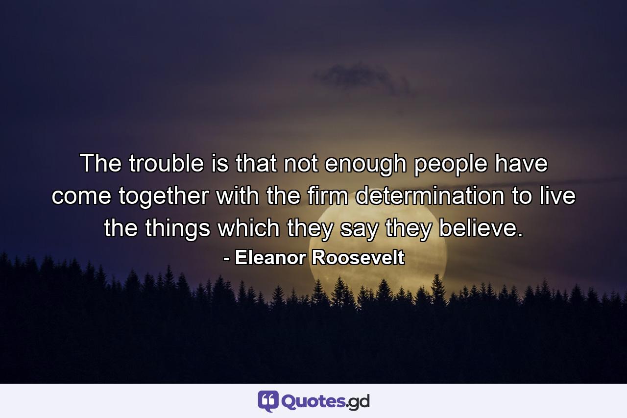 The trouble is that not enough people have come together with the firm determination to live the things which they say they believe. - Quote by Eleanor Roosevelt