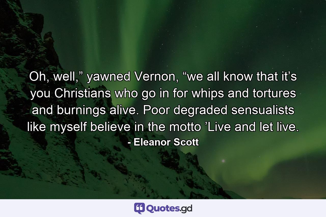 Oh, well,” yawned Vernon, “we all know that it’s you Christians who go in for whips and tortures and burnings alive. Poor degraded sensualists like myself believe in the motto ’Live and let live. - Quote by Eleanor Scott