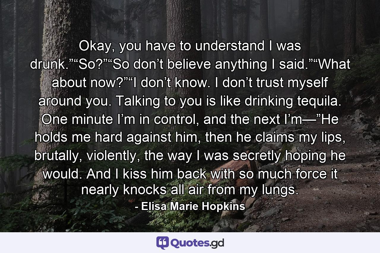 Okay, you have to understand I was drunk.”“So?”“So don’t believe anything I said.”“What about now?”“I don’t know. I don’t trust myself around you. Talking to you is like drinking tequila. One minute I’m in control, and the next I’m—”He holds me hard against him, then he claims my lips, brutally, violently, the way I was secretly hoping he would. And I kiss him back with so much force it nearly knocks all air from my lungs. - Quote by Elisa Marie Hopkins