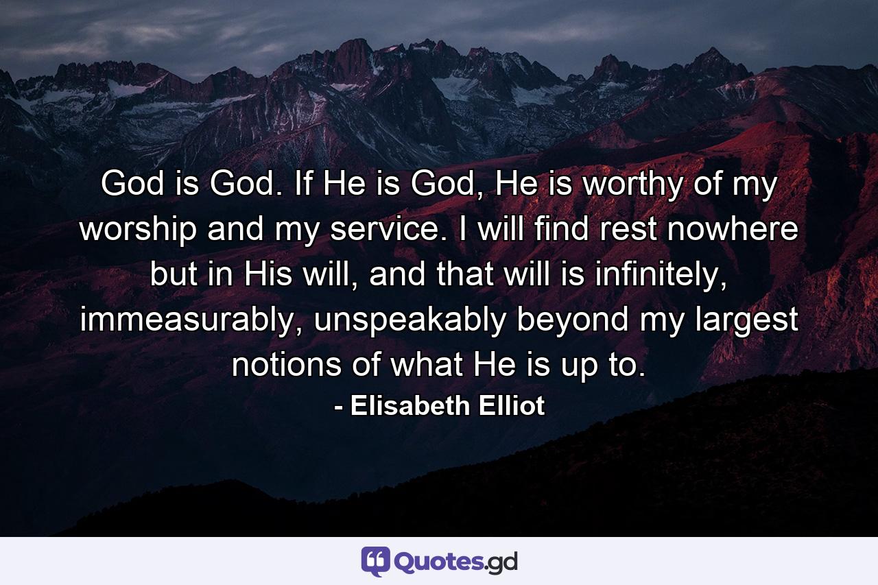 God is God. If He is God, He is worthy of my worship and my service. I will find rest nowhere but in His will, and that will is infinitely, immeasurably, unspeakably beyond my largest notions of what He is up to. - Quote by Elisabeth Elliot