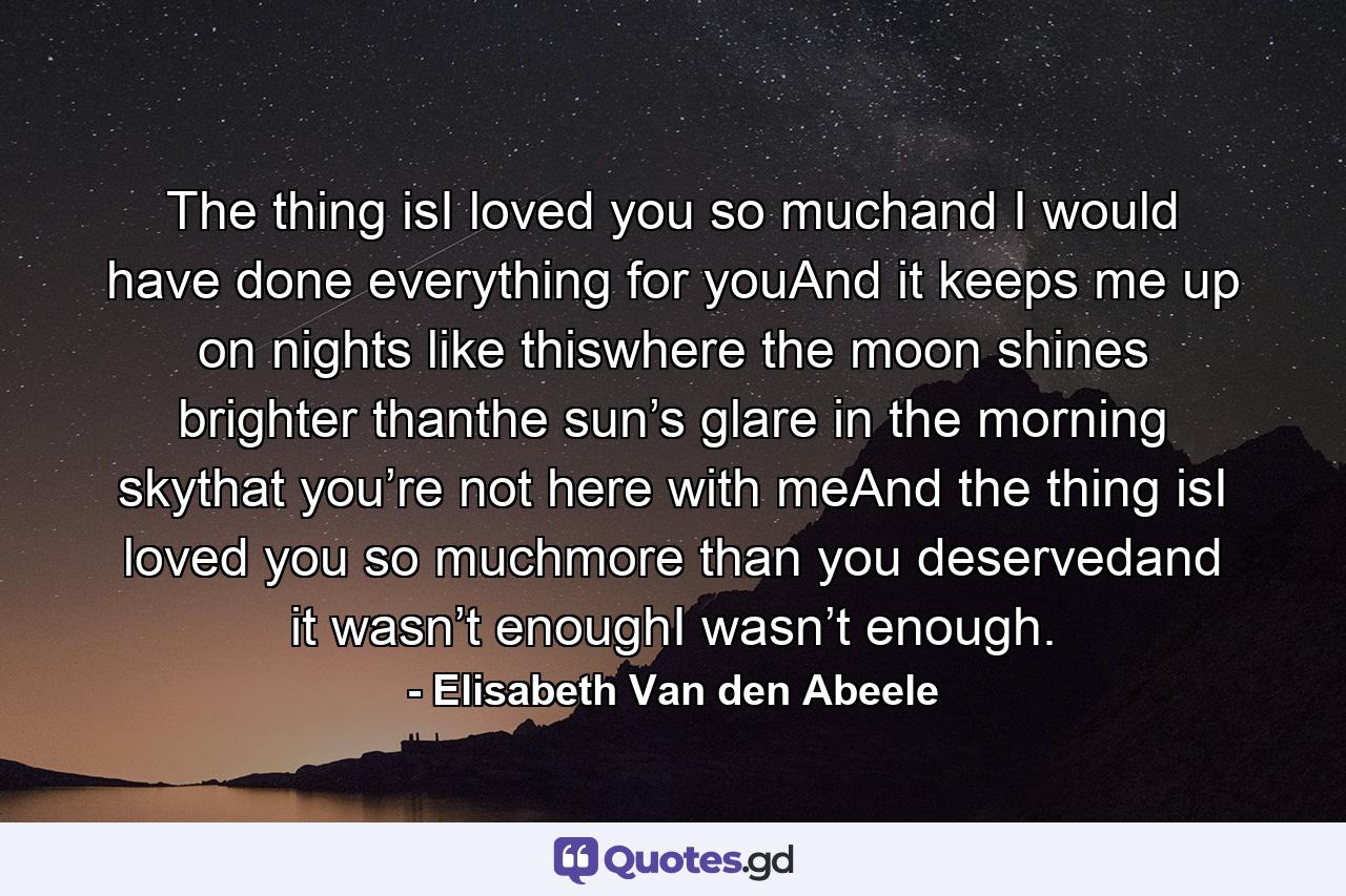 The thing isI loved you so muchand I would have done everything for youAnd it keeps me up on nights like thiswhere the moon shines brighter thanthe sun’s glare in the morning skythat you’re not here with meAnd the thing isI loved you so muchmore than you deservedand it wasn’t enoughI wasn’t enough. - Quote by Elisabeth Van den Abeele