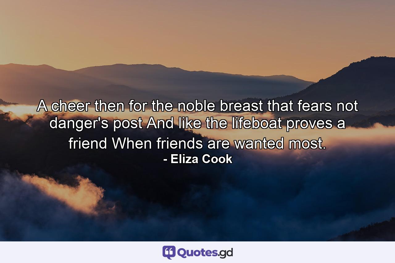 A cheer  then  for the noble breast that fears not danger's post  And like the lifeboat  proves a friend  When friends are wanted most. - Quote by Eliza Cook